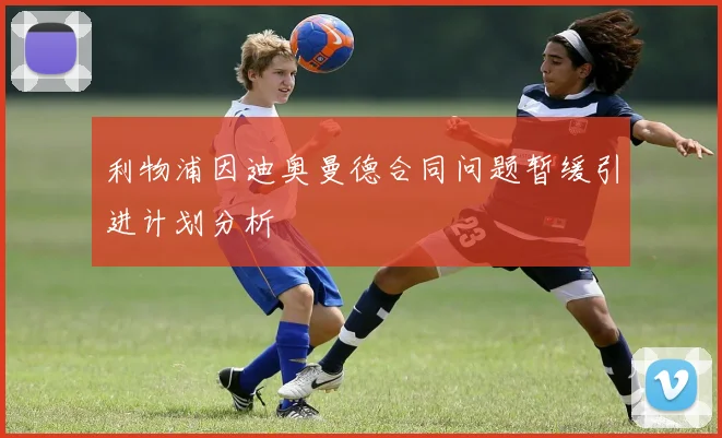 利物浦因迪奥曼德合同问题暂缓引进计划分析