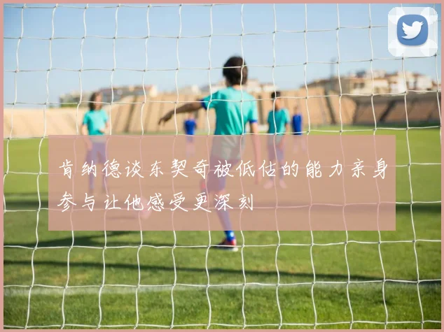 肯纳德谈东契奇被低估的能力亲身参与让他感受更深刻