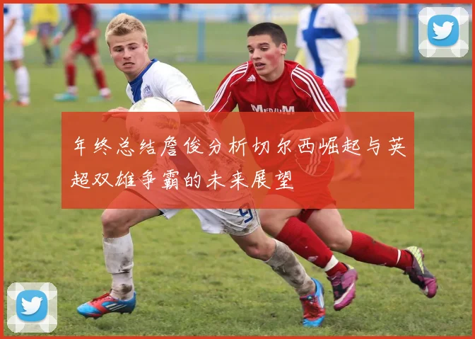 年终总结詹俊分析切尔西崛起与英超双雄争霸的未来展望