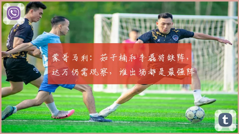 蒙哥马利：茹子楠和李磊将缺阵，达万仍需观察，谁出场都是最强阵