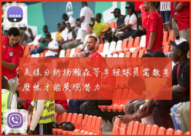 美媒分析杨瀚森等年轻球员需数年磨练才能展现潜力