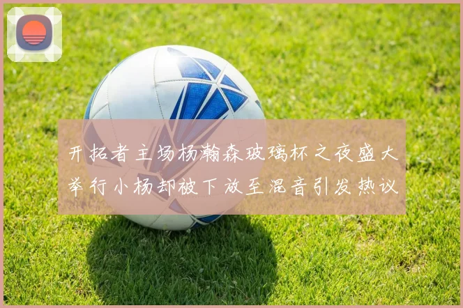 开拓者主场杨瀚森玻璃杯之夜盛大举行小杨却被下放至混音引发热议