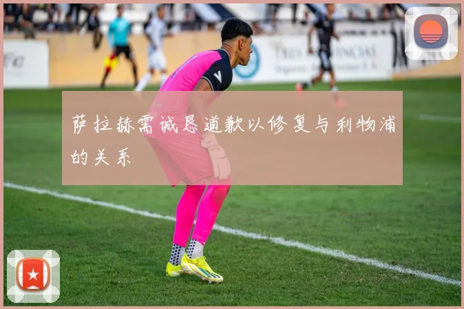 萨拉赫需诚恳道歉以修复与利物浦的关系