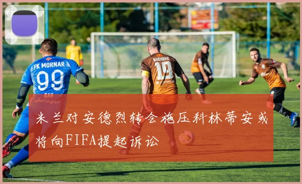 米兰对安德烈转会施压科林蒂安或将向FIFA提起诉讼