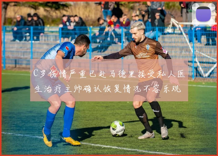 C罗伤情严重已赴马德里接受私人医生治疗主帅确认恢复情况不容乐观