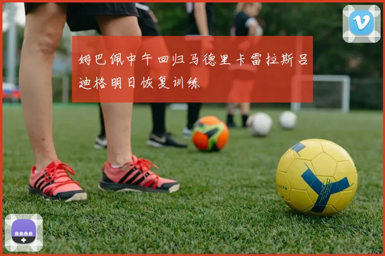 姆巴佩中午回归马德里卡雷拉斯吕迪格明日恢复训练