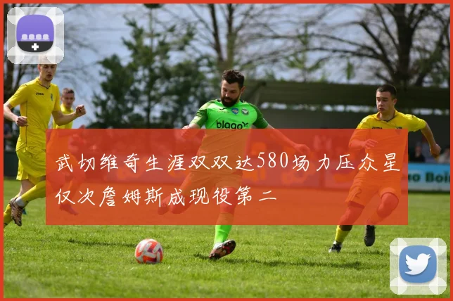 武切维奇生涯双双达580场力压众星仅次詹姆斯成现役第二