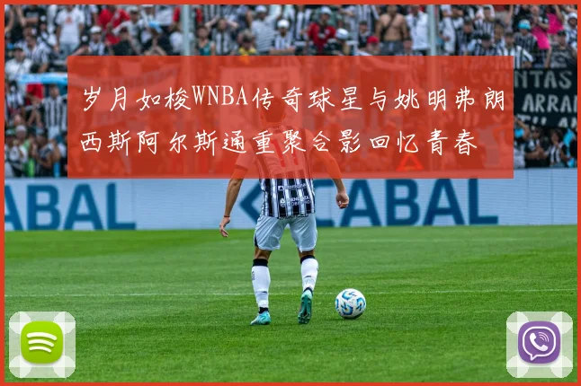 岁月如梭WNBA传奇球星与姚明弗朗西斯阿尔斯通重聚合影回忆青春