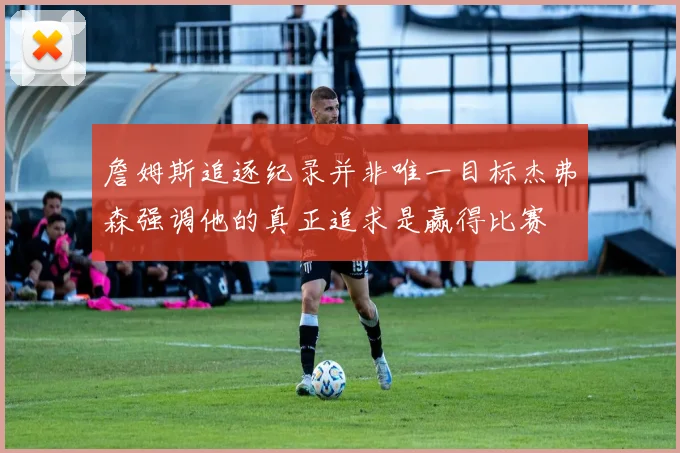 詹姆斯追逐纪录并非唯一目标杰弗森强调他的真正追求是赢得比赛