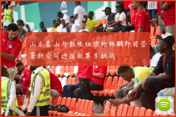 山东泰山与教练组续约韩鹏即将签署新合同迎接新赛季挑战