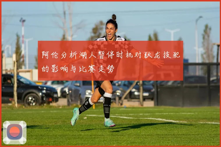 阿伦分析湖人暂停时机对狄龙技犯的影响与比赛走势