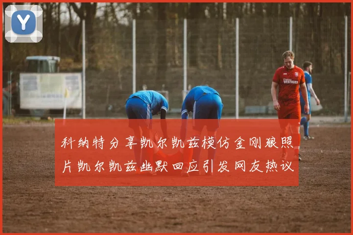 科纳特分享凯尔凯兹模仿金刚狼照片凯尔凯兹幽默回应引发网友热议