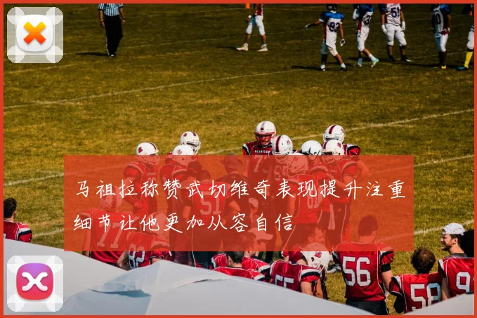 马祖拉称赞武切维奇表现提升注重细节让他更加从容自信