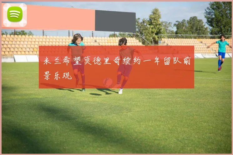 米兰希望莫德里奇续约一年留队前景乐观