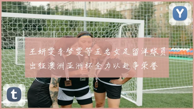 王妍雯李梦雯等五名女足留洋球员出征澳洲亚洲杯全力以赴争荣誉