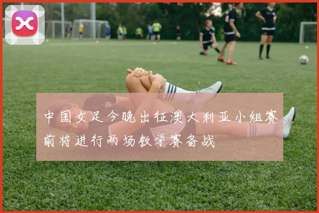 中国女足今晚出征澳大利亚小组赛前将进行两场教学赛备战