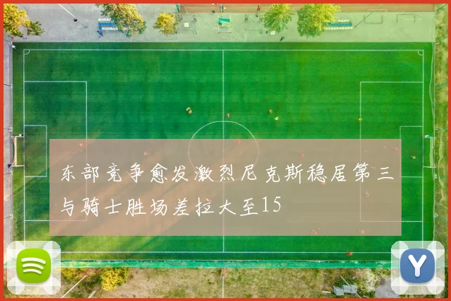 东部竞争愈发激烈尼克斯稳居第三与骑士胜场差拉大至15