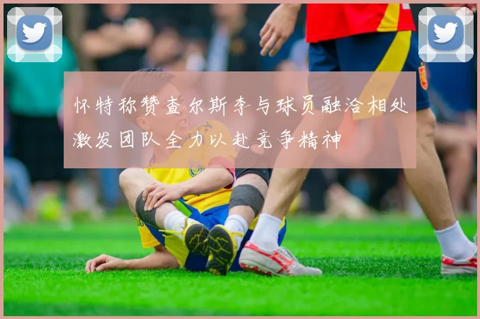 怀特称赞查尔斯李与球员融洽相处激发团队全力以赴竞争精神