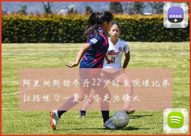 阿里纳斯称乔丹22岁时表现堪比弗拉格练习一夏天将更为强大