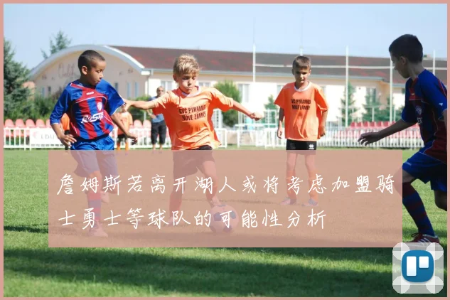 詹姆斯若离开湖人或将考虑加盟骑士勇士等球队的可能性分析