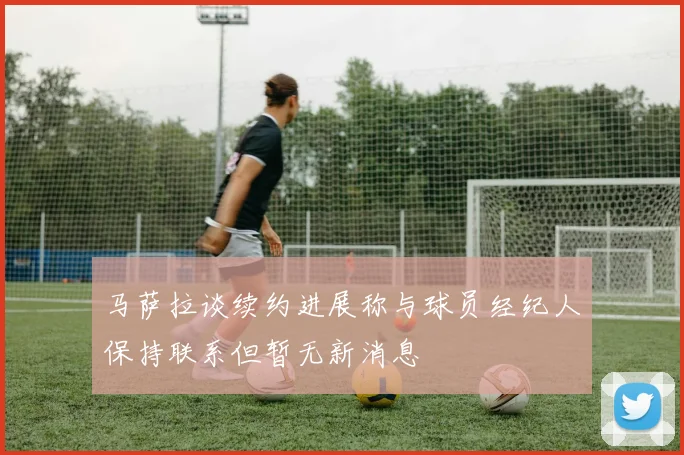 马萨拉谈续约进展称与球员经纪人保持联系但暂无新消息