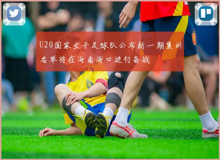 U20国家女子足球队公布新一期集训名单将在海南海口进行备战
